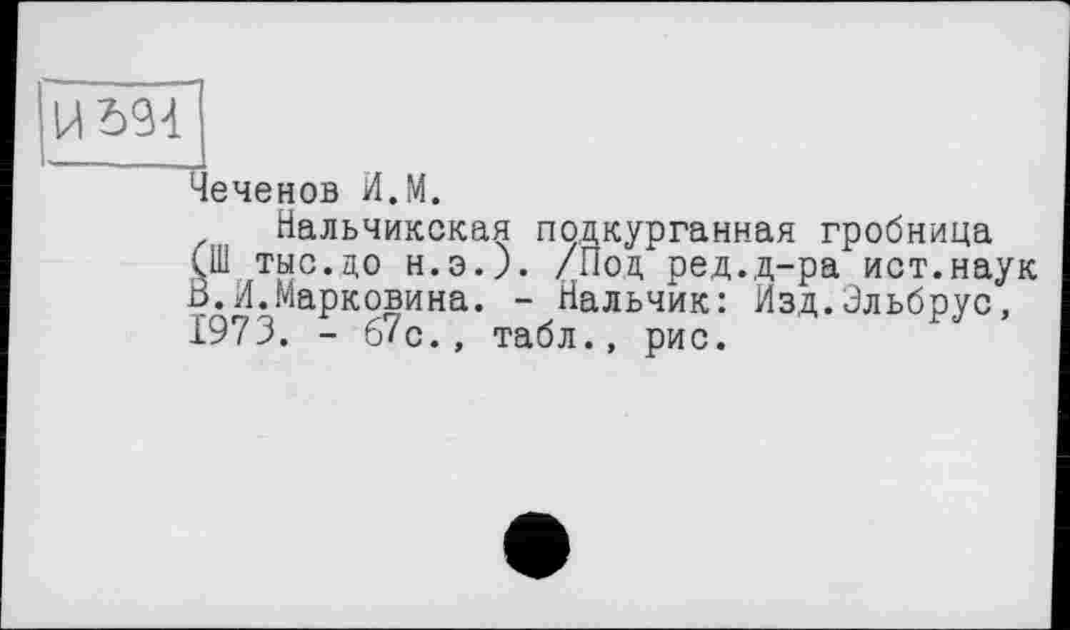 ﻿Чеченов И.М.
Нальчикская подкурганная гробница (Ш тыс.до н.э.). /Под ред.д-ра ист.наук В.И.Марковина. - Нальчик: Изд.Эльбрус, 1973. - б7с., табл., рис.